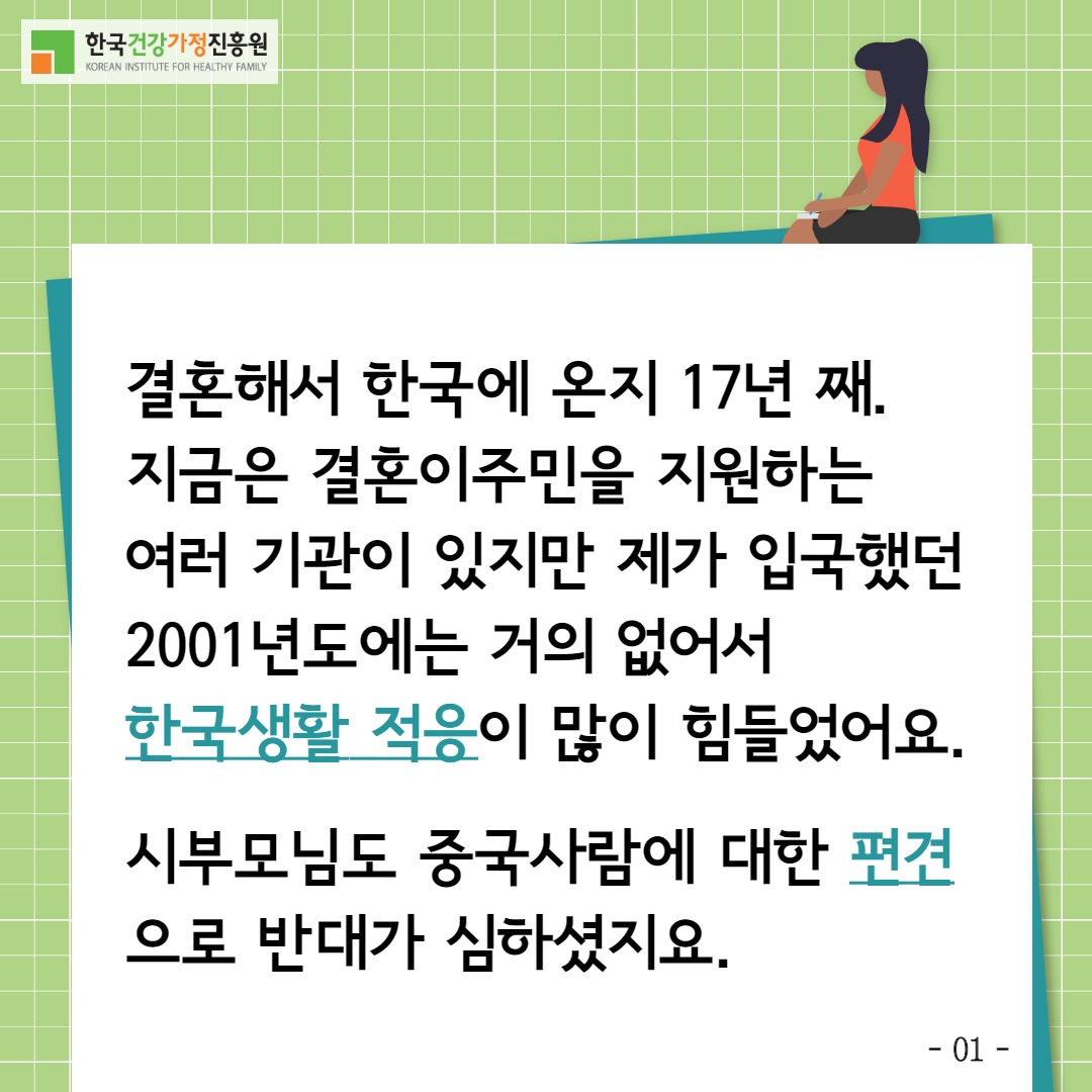한국건강가정진흥원 / 결혼해서 한국에 온지 17년째. 지금은 결혼이주민을 지원하는 여러 기관이 있지만 제가 입국했던 2001년도에는 거의 없어서 한국생활 적응이 많이 힘들었어요. 시부모님도 중국사람에 대한 편견으로 반대가 심하셨지요. / -01-
