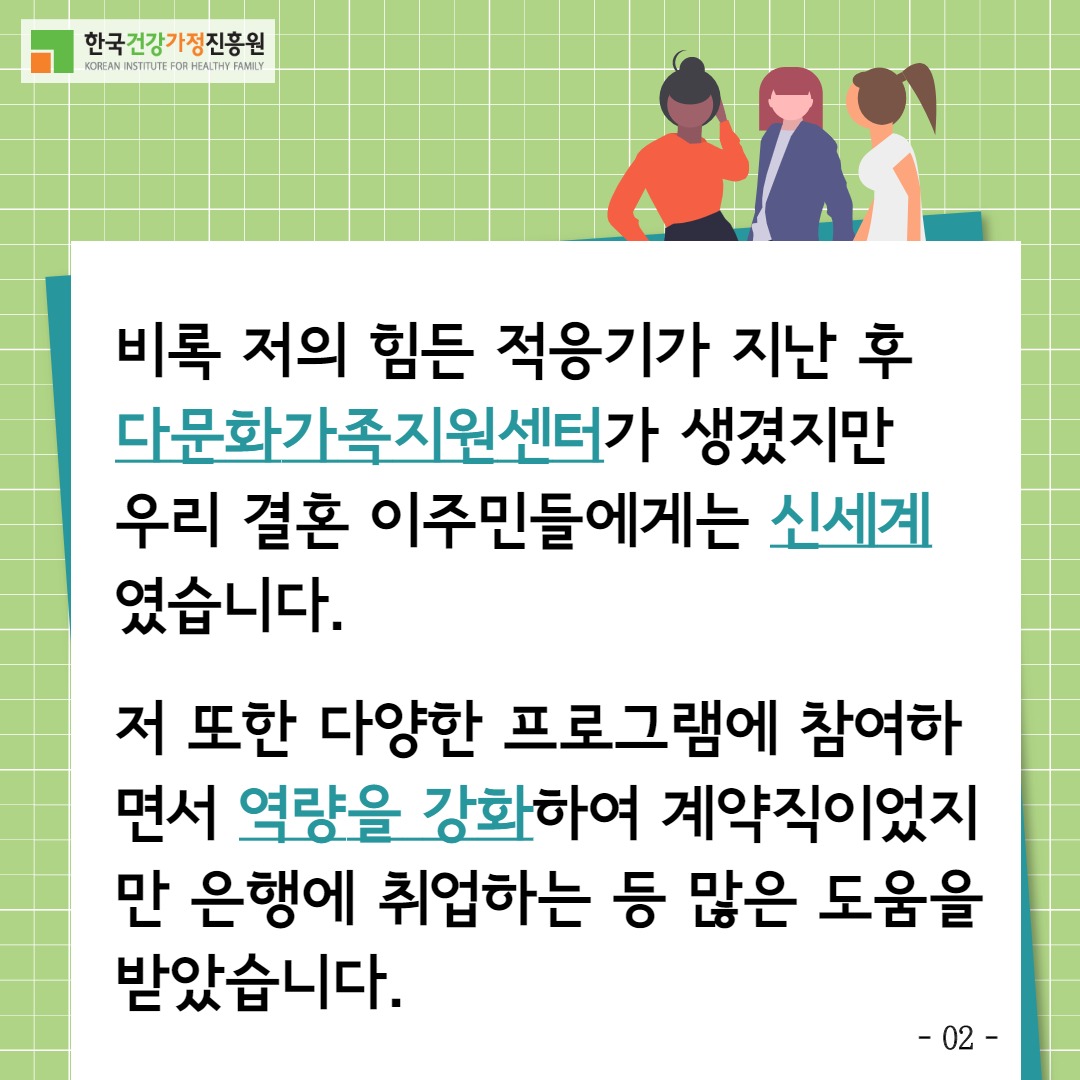 한국건강가정진흥원 / 비록 저의 힘든 적응기가 지난 후 다문화가족지원센터가 생겼지만 우리 결혼 이주민들에게는 신세계였습니다. 저 또한 다양한 프로그램에 참여하면서 역량을 강화하여 계약직이었지만 은행에 취업하는 등 많은 도움을 받았습니다. / -02-