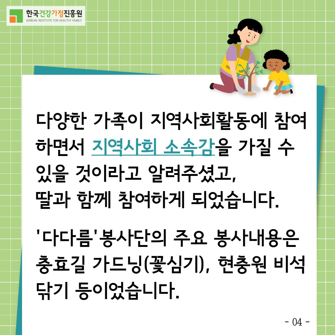 한국건강가정진흥원 / 다양한 가족이 지역사회활동에 참여하면서 지역사회소속감을 가질 수 있을 것이라고 알려주셨고 딸과 함께 참여하게 되었습니다 '다다름'봉사단의 주요 봉사내용은 충효길 가드닝(꽃심기), 현충원 비석닦기 등이었습니다. / -04-