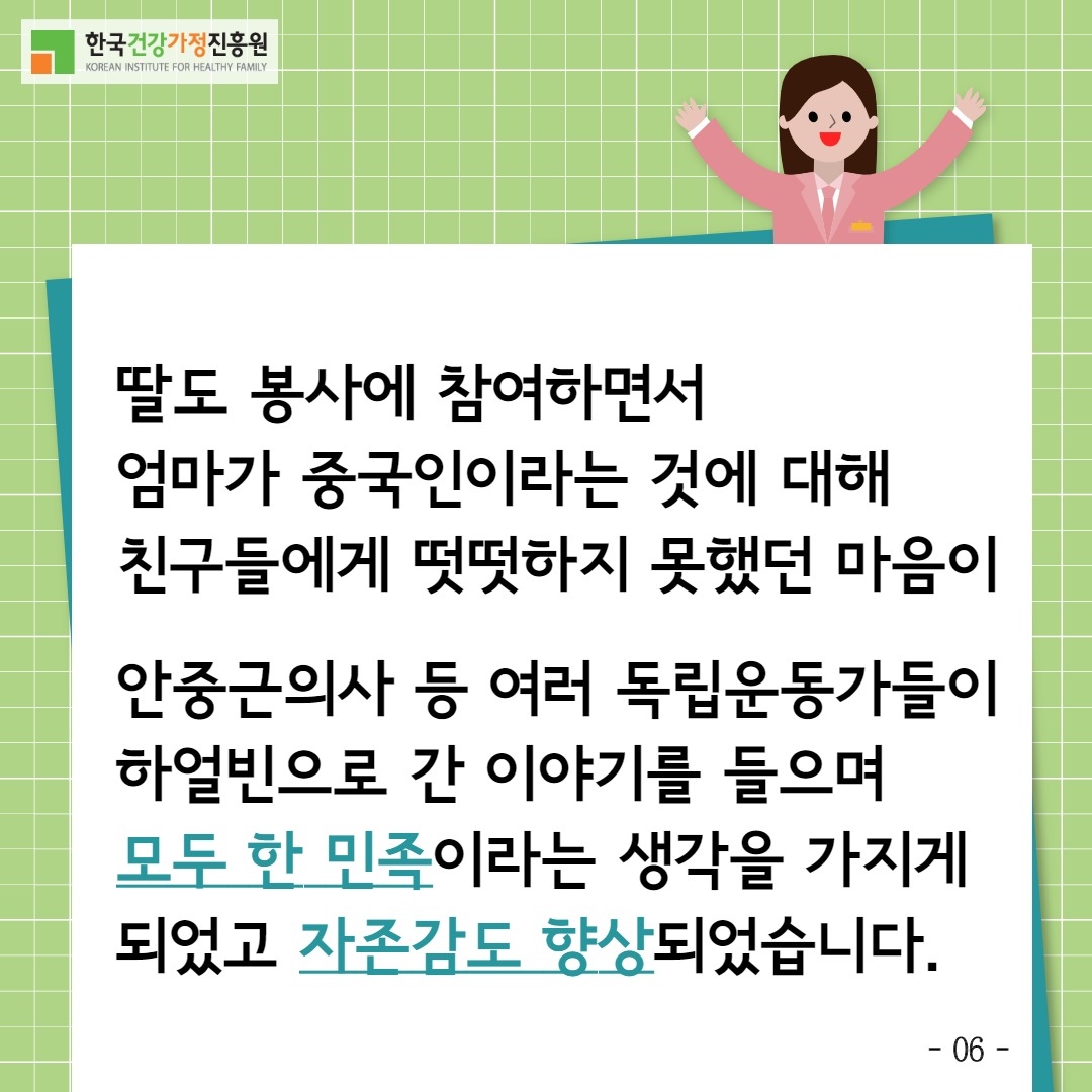 한국건강가정진흥원 / 딸도 봉사에 참여하면서 엄마가 중국인이라는 것에 대해 친구들에게 떳떳하지 못했던 마음이 안중근의사 등 여러 독립운동가들이 하얼빈으로 간 이야기를 들으며 모두 한 민족이라는 생각을 가지게 되었고 자존감도 향상되었습니다. / -6-