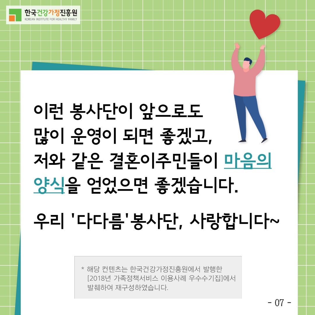 한국건강가정진흥원 / 이런 봉사단이 앞으로도 많이 운영이 되면 좋겠고, 저와 같은 결혼이주민들이 마음의 양식을 얻었으면 좋겠습니다. 우리 '다다름'봉사단 사랑합니다 *해당 컨텐츠는 한국건강가정진흥원에서 발행한[2018년 가족정책서비스 이용사례 우수수기집]에서 발췌하여 재구성하였습니다. / -07-