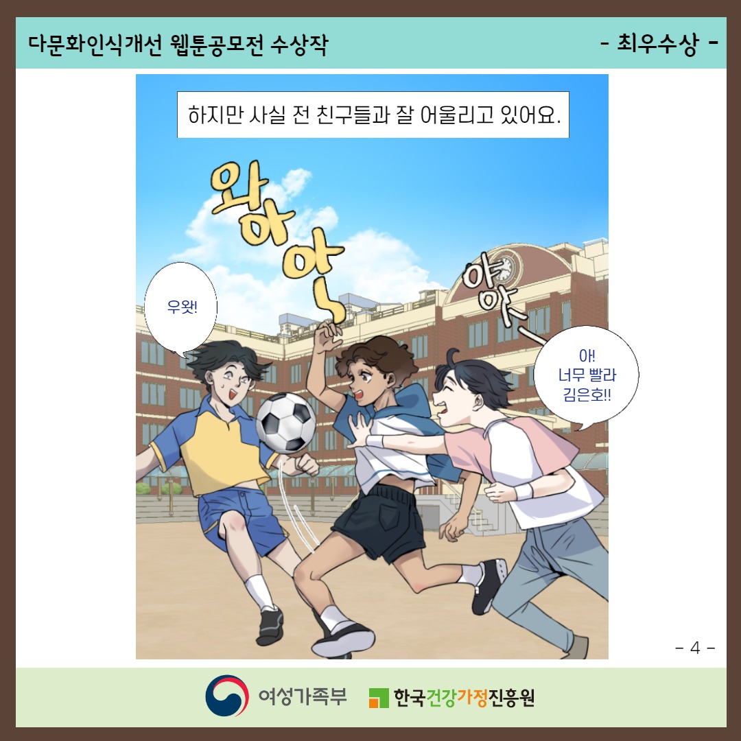 다문화인식개선 웹툰공모전 수상작 / -최우수상- / 하지만 사실 전 친구들과 잘 어울리고 있어요. ('와아아~' '야앗-' '우왓!' '야! 너무 빨라 김은호!!' 아이들이 학교 운동장에서 축구하고 있다.) / -4- / 여성가족부, 한국건강가정진흥원