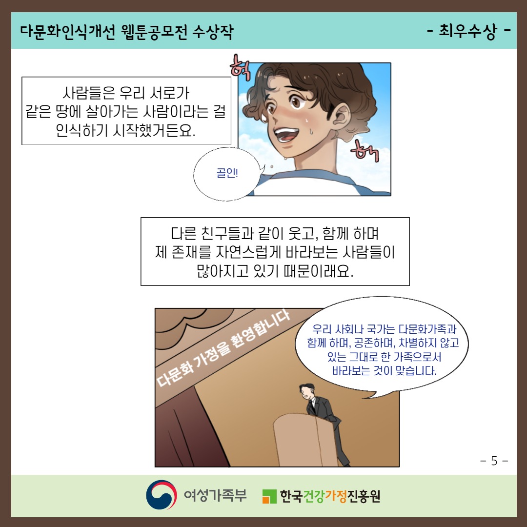 다문화인식개선 웹툰공모전 수상작 / -최우수상- / 사람들은 우리 서로가 같은 땅에 살아가는 사람이라는 걸 인식하기 시작했거든요. 다른 친구들과 같이 웃고, 함께 하며 제 존재를 자연스럽게 바라보는 사람들이 많아지고 있기 때문이래요.('다문화가정을 환영합니다' '우리 사회나 국가는 다문화가족과 함께 하며, 공존하며, 차별하지 않고 있는 그대로 한 가족으로서 바라보는 것이 맞습니다.') / -5- / 여성가족부, 한국건강가정진흥원