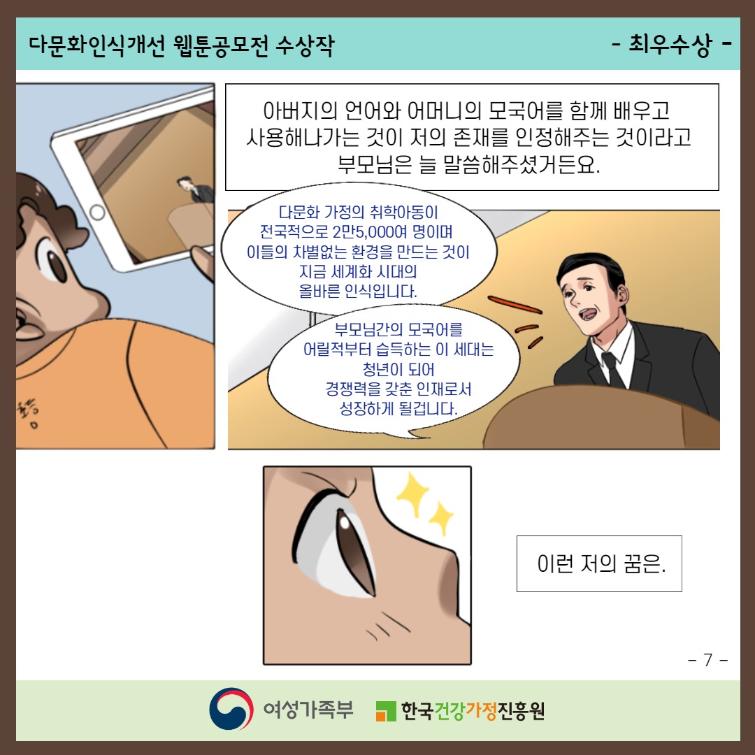 다문화인식개선 웹툰공모전 수상작 / -최우수상- / 아버지의 언어와 어머니의 모국어를 함께 배우고 사용해나가는 것이 저의 존재를 인정해주는 것이라고 부모님은 늘 말씀해주셨거든요. ('다문화 가정의 취학아동이 전국적으로 2만5,000여 명이며 이들의 차별없는 환경을 만드는 것이 지금 세계화 시대의 올바른 인식입니다.' '부모님간의 모국어를 어릴적부터 습득하는 이 세대는 청년이 되어 경쟁력을 갖춘 인재로서 성장하게 될 것입니다.') 이런 저의 꿈은. / -7- / 여성가족부, 한국건강가정진흥원