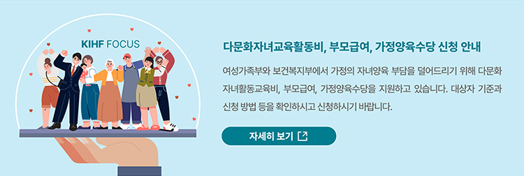 KIHF FOCUS 다문화자녀교육활동비, 부모급여, 가정양육수당 신청 안내 / 여성가족부와 보건복지부에서 가정의 자녀양육 부담을 덜어드리기 위해 다문화 자녀활동교육비, 부모급여, 가정양육수당을 지원하고 있습니다. 대상자 기준과 신청 방법 등을 확인하시고 신청하시기 바랍니다. / 자세히보기