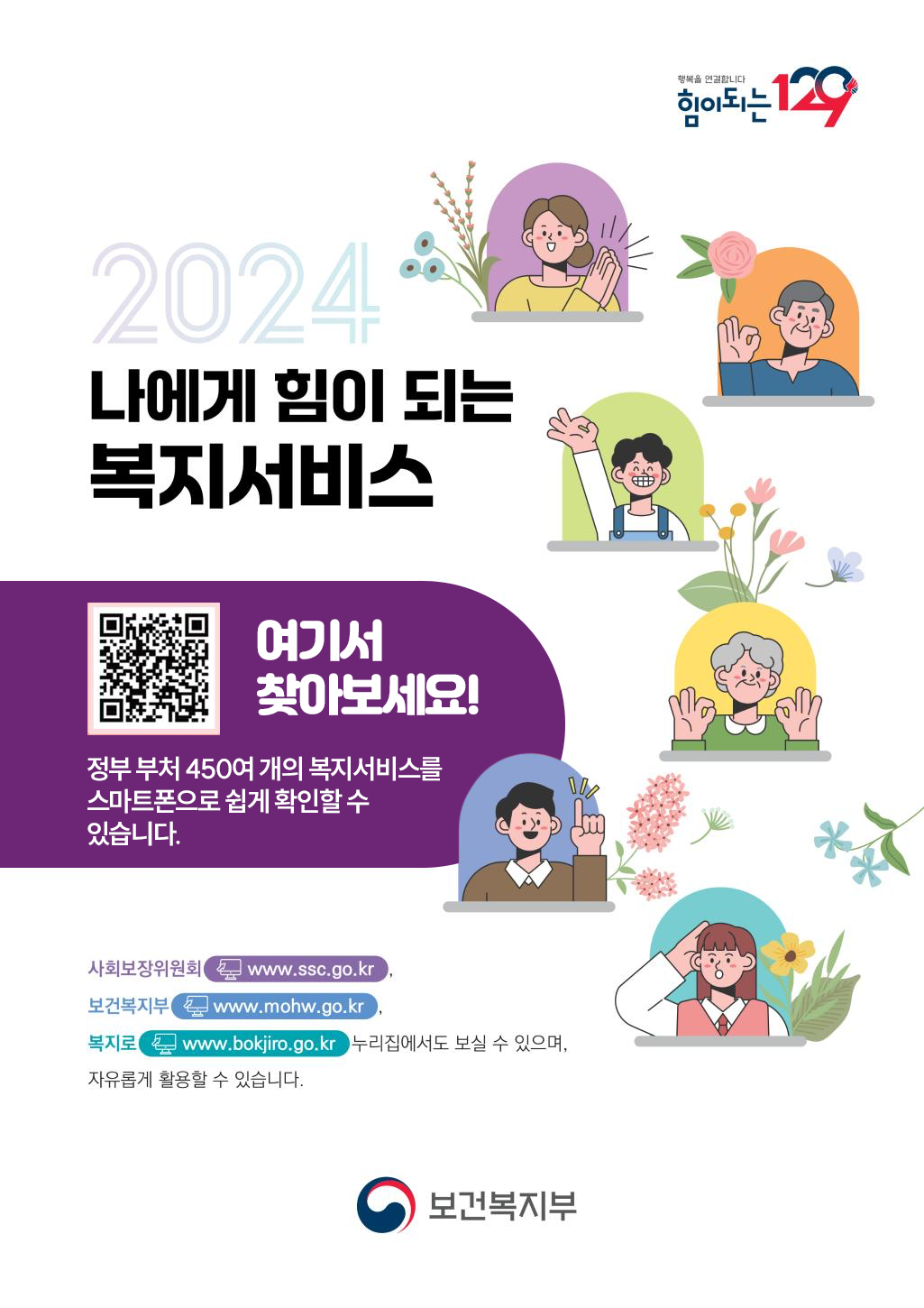 행복을 연결합니다 힘이되는 129 2024 나에게 힘이 되는 복지서비스 QR코드(링크: https://res.dndpia.com/ebook/bokjiro01/) 여기서 찾아보세요! 정부 부처 450여 개의 복지서비스를 스마트폰으로 쉽게 확인할 수 있습니다. 사회보장위원회 www.ssc.go.kr, 보건복지부 www.mohw.go.kr,  복지로 www.bokjiro.go.kr 누리집에서도 보실 수 있으며, 자유롭게 활용할 수 있습니다. 보건복지부