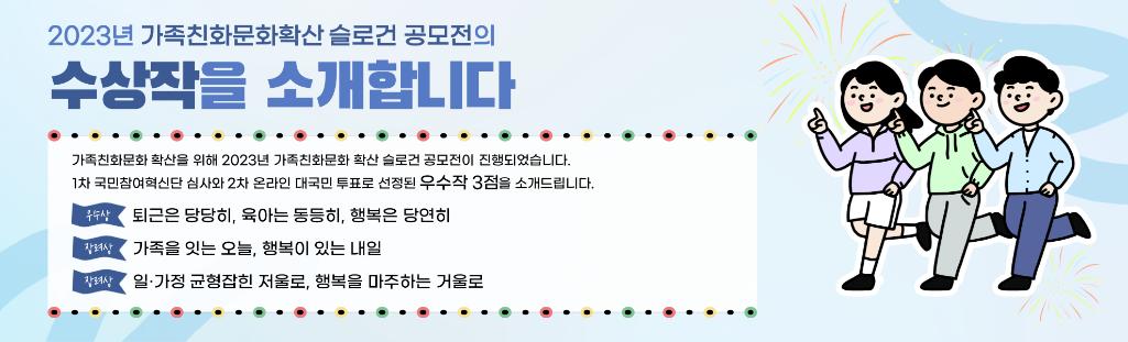2023년 가족친화문화확산 슬로건 공모전의 수상작을 소개합니다. / 가족친화문화 확산을 위해 2023년 가족친화문화 확산 슬로건 공모전이 진행되었습니다. 1차 국민참여혁신단 심사와 2차 온라인 대국민 투표로 선정된 우수작 3점을 소개드립니다. / 우수상 : 퇴근은 당당히, 육아는 동등히, 행복은 당연히 / 장려상 : 가족을 잇는 오늘, 행복이 있는 내일 / 장려상 : 일·가정 균형잡힌 저울로, 행복을 마주하는 거울로
