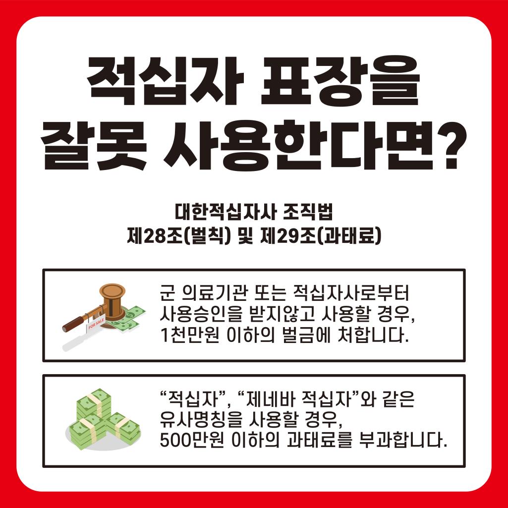 적십자 표장을 잘못 사용한다면? 대한적십자사 조직법 제28조(벌칙) 및 제29조(과태료) / 군 의료기관 또는 적십자사로부터 사용승인을 받지 않고 사용할 경우, 1천만원 이하의 벌금에 처합니다. / '적십자', '제네바 적십자와 같은 유사명칭을 사용할 경우, 500만원 이하의 과태료를 부과합니다.