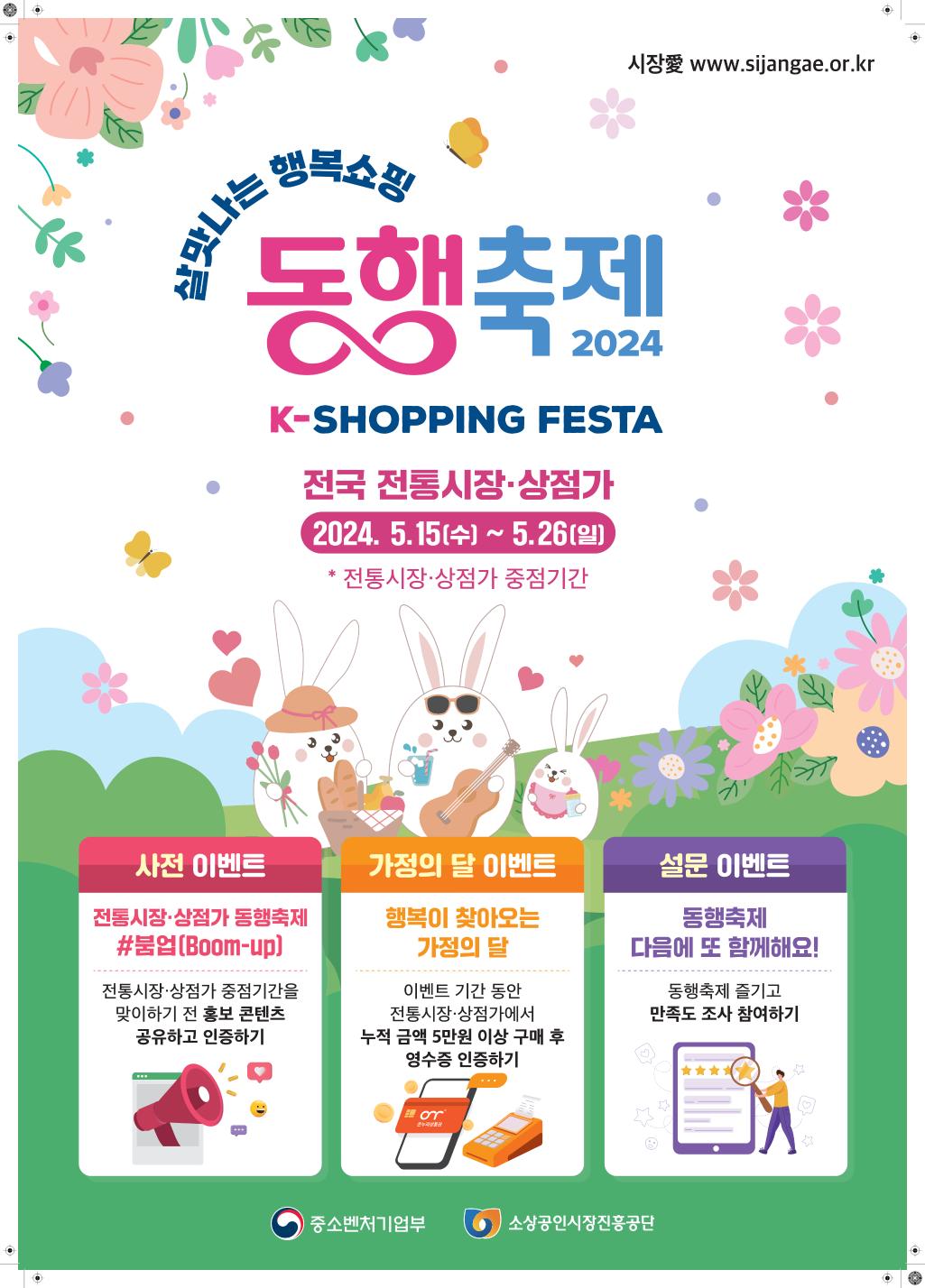 시장愛 www.sijangae.or.kr / 살맛나는 행복쇼핑 / 동해축제 2024 K-SHOPPING FESTA / 전국 전통시장·상점가 2024.5.15(수) ~ 5.26(일) * 전통시장·상점가 중점기간 / 사전 이벤트 : 전통시장·상점가 동행축제 #붐업(Boom-up) - 전통시장·상점가 중점기간을 맞이하기 전 홍보 콘텐츠 공유하고 인증하기 / 가정의 달 이벤트 : 행복이 찾아오는 가정의 달 - 이벤트 기간 동안 전통시장·상점가에서 누적 금액 5만원 이상 구매 후 영수증 인증하기 / 설문 이벤트 : 동행축제 다음에 또 함께해요! - 동행축제 즐기고 만족도 조사 참여하기  / 중소벤처기업부 / 소상공인시장진흥공단