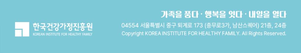 가족을 품다. 행복을 잇다. 내일을 열다. 한국건강가정진흥원 04554 울특별시 중구 퇴계로 173 (충무로3가, 남산스퀘어) 21층, 24층 Copyright KOREA INSTITUTE FOR HEALTHY FAMILY. All Rights Reserved.