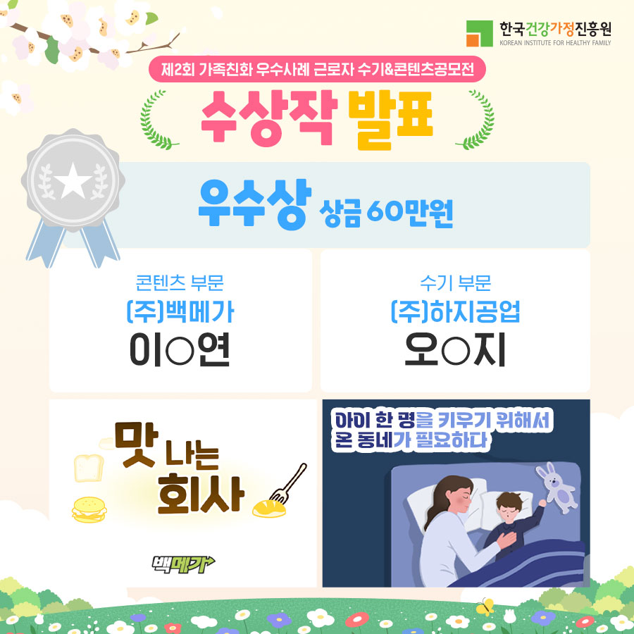 한국건강가정진흥원 / 제2회 가족친화 우수사례 근로자 수기&콘텐츠공모전 수상작 발표 / 우수상 상금 60만 원 / 콘텐츠 부문 (주)백메가 이O연 - 맛나는 회사 백메가 / 수기부문 (주)하지공업 오O지 - 아이 한 명을 키우기 위해서 온 동네가 필요하다