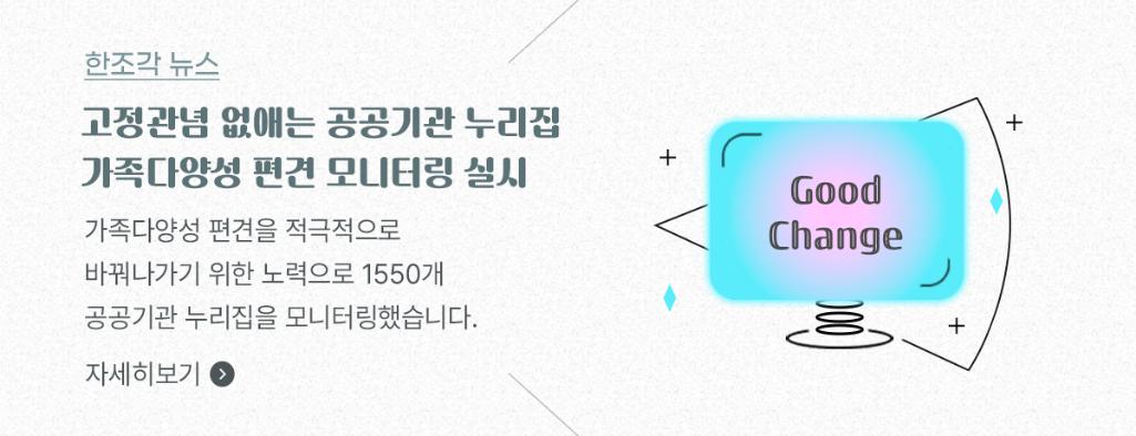 한조각뉴스2 - 고정관념 없애는 공공기관 누리집, 가족다양성 편견 모니터링 실시
가족다양성 편견을 적극적으로 바꿔나가기 위한 노력으로 1550개 공공기관 누리집을 모니터링했습니다. 자세히보기