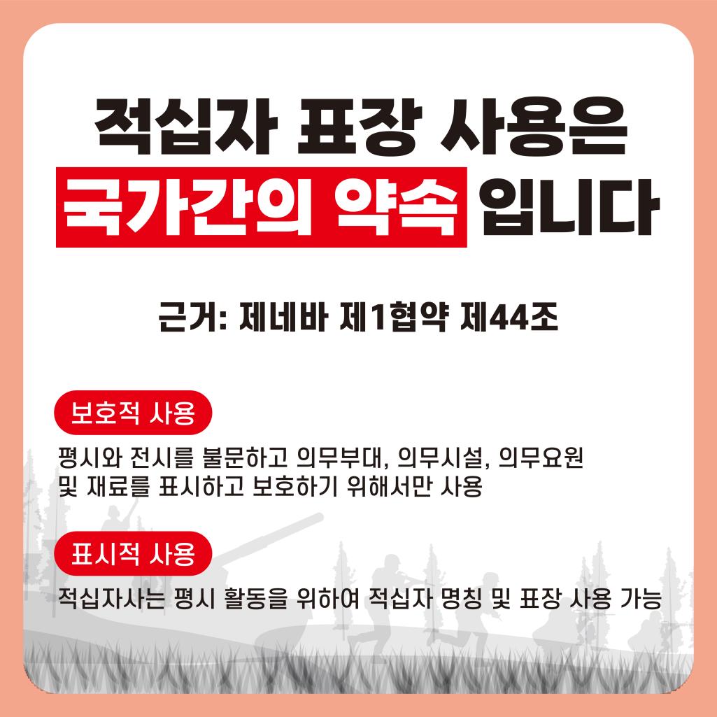 적십자 표장 사용은 국가간의 약속입니다. 근거 : 제네바 제1협약 제44조 / 보호적 사용 : 평시와 전시를 불문하고 의무부대, 의무시설, 의무요원 및 재료를 표시하고 보호하기 위해서만 사용 / 표시적 사용 : 적십사자는 평시 활동을 위하여 적십자 명칭 및 표장 사용 가능