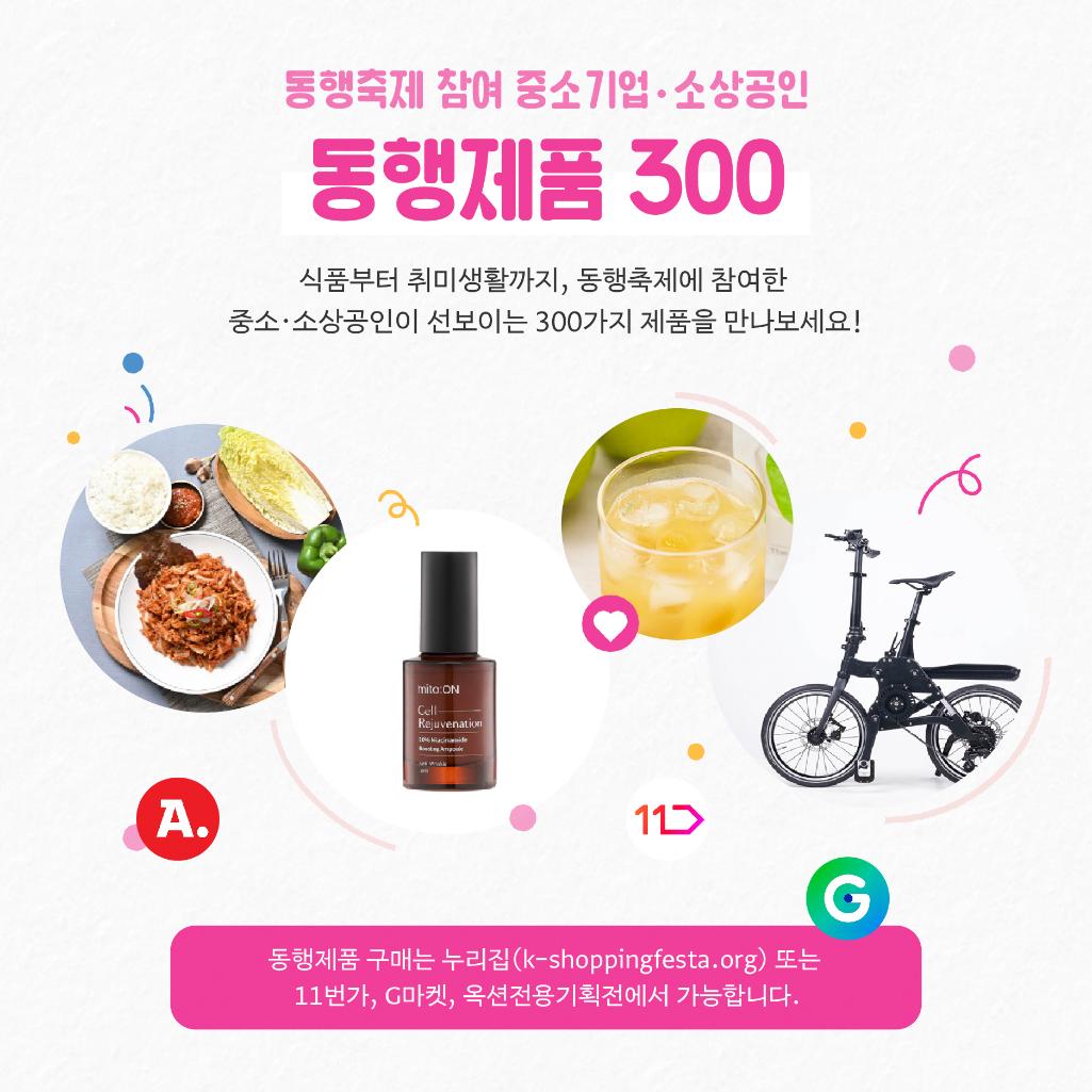 동행제품 300 식품부터 취미생활까지, 동행축제에 참여한 중소·소상공인이 선보이는 300가지 제품을 만나보세요! / 동행제품 구매는 누리집(k-shoppingfesta.org) 또는 11번가, G마켓, 옥션전용기획전에서 가능합니다.