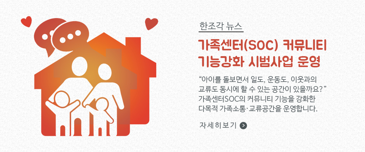 한조각 뉴스, 가족센터(SOC)  커뮤니티 기능강화 시범사업 운영 / '아이를 돌보면서 일도, 운동도, 이웃과의 교류도 동시에 할 수 있는 공간이 있을까요?' 가족센터SOC의 커뮤니티 기능을 강화한 다목적 가족소통 · 교류공간을 운영합니다. / 자세히보기