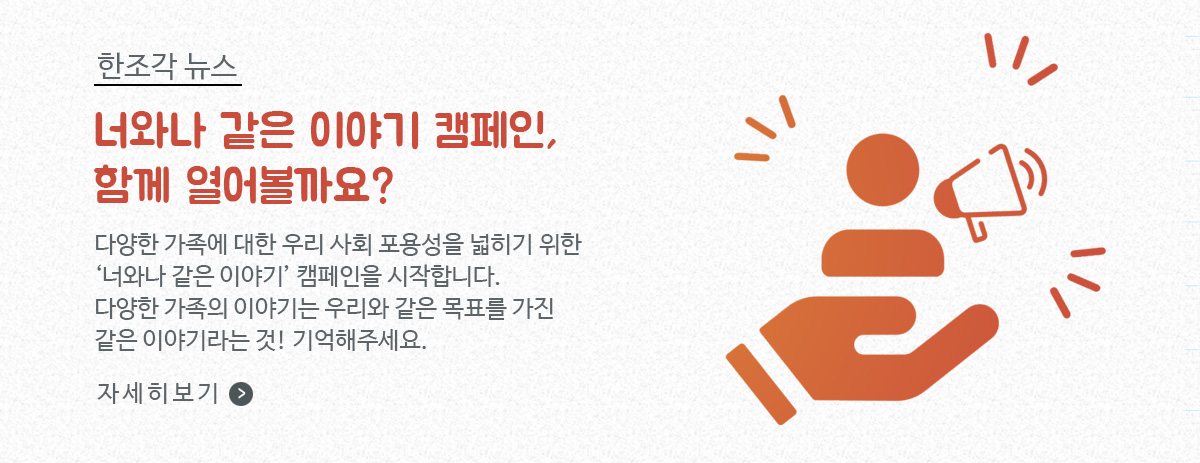 한조각뉴스, 너와 나 같은 이야기 캠페인, 함께 열어볼까요? / 다양한 가족에 대한 우리 사회 포용성을 넓히기 위한 '너와나 같은 이야기' 캠페인을 시작합니다. 다양한 가족의 이야기는 우리와 같은 목표를 가진 같은 이야기라는 것! 기억해주세요. / 자세히보기