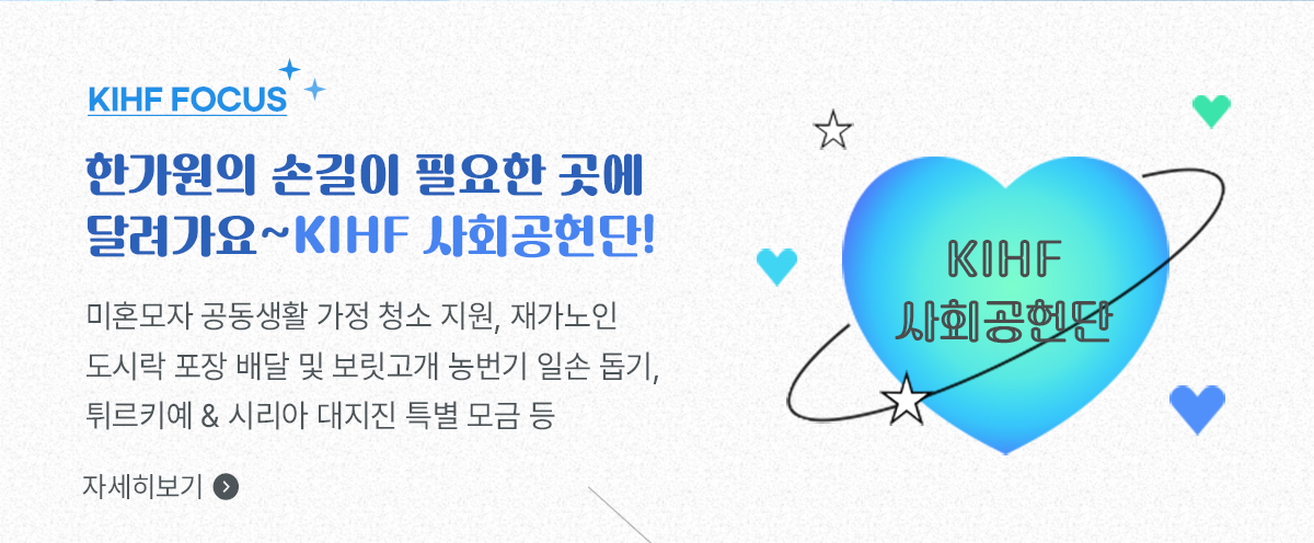KIFH Focus, 한가원의 손길이 필요한 곳에 달려가요~ KIHF 사회공헌단! / 미혼모자 공동생활 가정 청소 지원, 재가노인 도시락 포장 배달 및 보릿고개 농번기 일손 돕기, 튀르키예 & 시리아 대지진 특별 모금 등 / 자세히보기