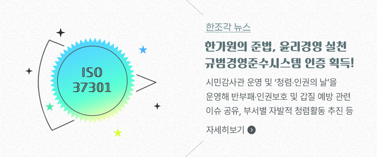한조각 뉴스, 한가원의 준법, 윤리경영 실천 규범경영준수시스템 인증 획득! 시민감사관 운영 및 ‘청렴·인권의 날’을 운영해 반부패‧인권보호 및 갑질 예방 관련 이슈 공유, 부서별 자발적 청렴활동 추진 등 자세히보기