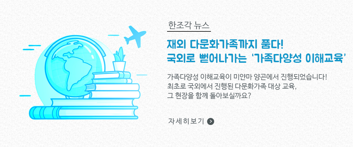 한조각 뉴스, 재외 다문화가족까지 품다! 국외로 뻗어나가는 '가족다양성 이해교육' / 가족다양성 이해교육이 미얀마 앙곤에서 진행되었습니다! 최초로 국외에서 진행된 다문화가족 대상 교육, 그 현장을 함께 돌아보실까요? / 자세히보기