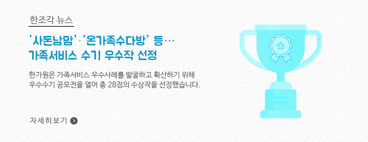 한조각뉴스, ‘사돈남맘’, ‘온가족수다방’ 등… 가족서비스 수기 우수작 선정 / 한가원은 가족서비스 우수사례를 발굴하고 확산하기 위해 우수수기 공모전을 열어 총 28점의 수상작을 선정했습니다. / 자세히보기