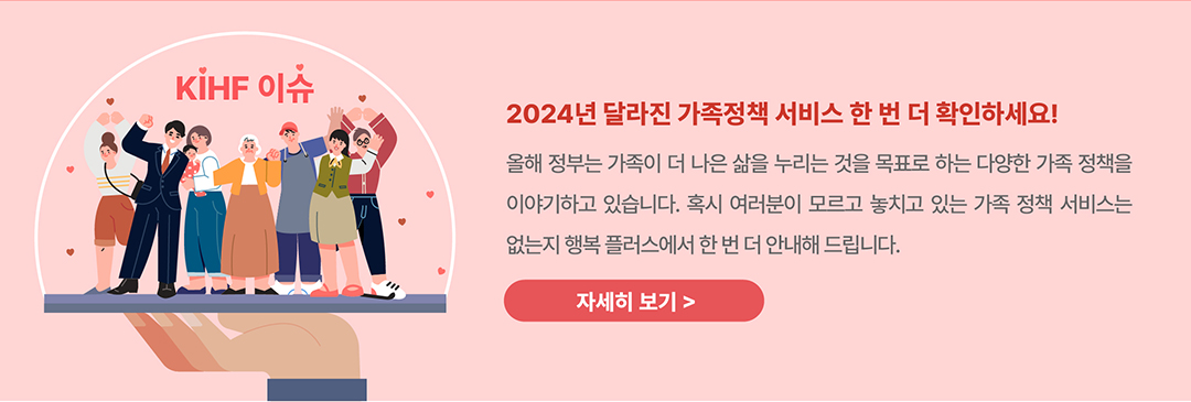 KIHF 이슈 / 2024년 달라진 가족정책 서비스 한 번 더 확인하세요! 올해 정부는 가족이 더 나은 삶을 누리는 것을 목표로 하는 다양한 가족 정책을 이야기하고 있습니다. 혹시 여러분이 모르고 놓치고 있는 가족 정책 서비스는 없는지 행복 플러스에서 한 번 더 안내해 드립니다 / 자세히보기