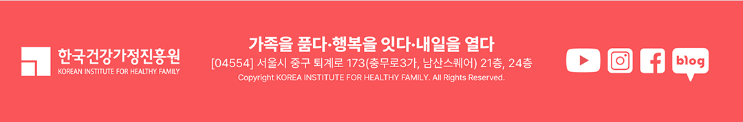 한국 건강가정진흥원 / 가족을 품다 · 행복을 잇다 · 내일을 열다 [04554] 서울시 중구 퇴계로 173(충무로 3가, 남산스퀘어) 21층, 24층 Copyright KOREA INSTITUTE FOR HEALTHY FAMILY. All Rights Reserved. / 유튜브, 인스타그램, 페이스북, 블로그