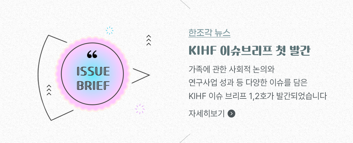 한조각 뉴스1 - KIHF 이슈브리프 첫 발간. 가족에 관한 사회적 논의와 연구사업 성과 등 다양한 이슈를 담은 KIHF 이슈 브리프 1,2호가 발간되었습니다. 자세히보기